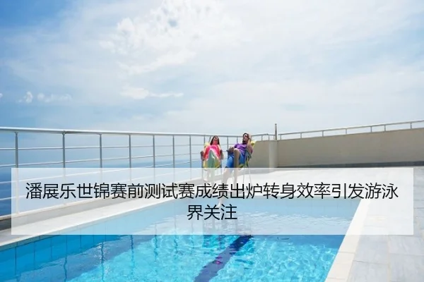 潘展乐世锦赛前测试赛成绩出炉转身效率引发游泳界关注
